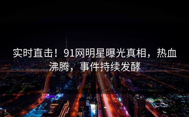 实时直击！91网明星曝光真相，热血沸腾，事件持续发酵