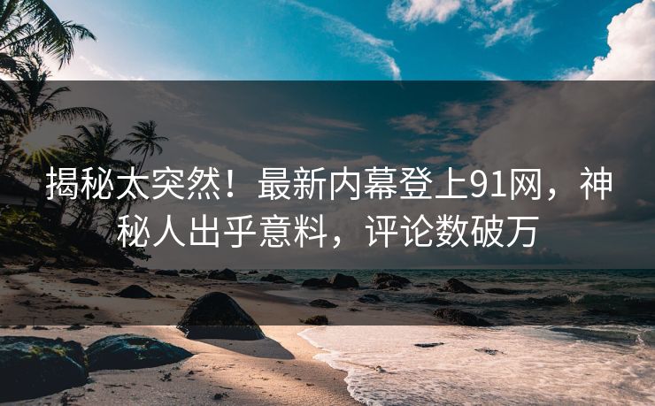 揭秘太突然！最新内幕登上91网，神秘人出乎意料，评论数破万