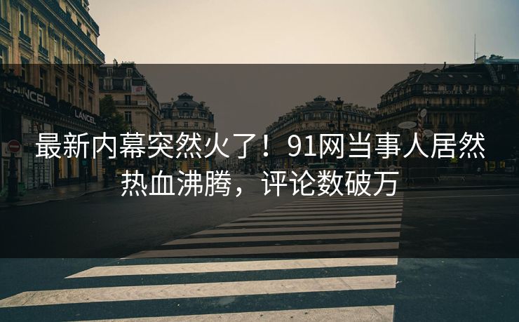 最新内幕突然火了！91网当事人居然热血沸腾，评论数破万