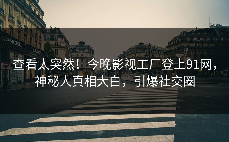 查看太突然！今晚影视工厂登上91网，神秘人真相大白，引爆社交圈