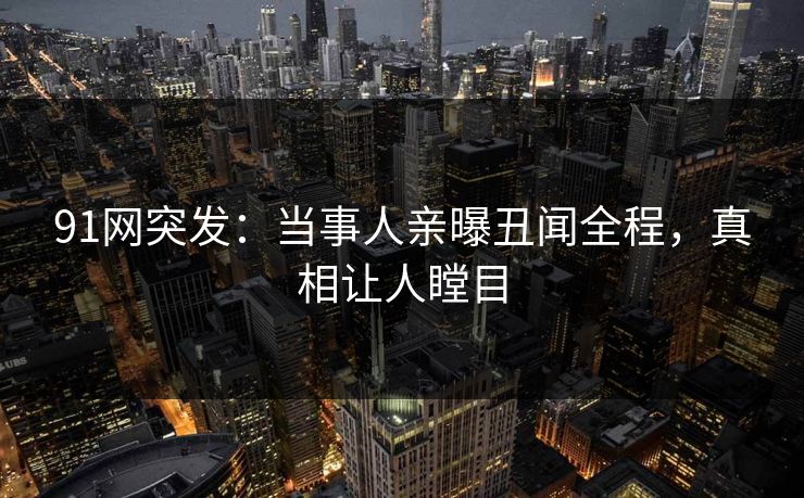 91网突发：当事人亲曝丑闻全程，真相让人瞠目