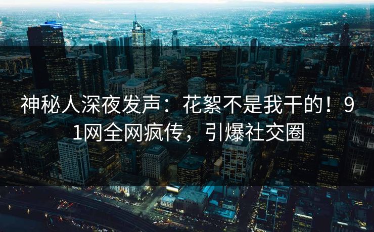 神秘人深夜发声：花絮不是我干的！91网全网疯传，引爆社交圈