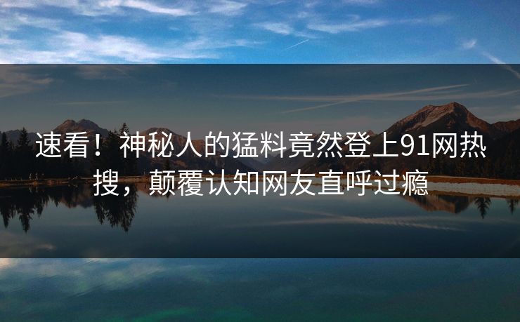 速看！神秘人的猛料竟然登上91网热搜，颠覆认知网友直呼过瘾