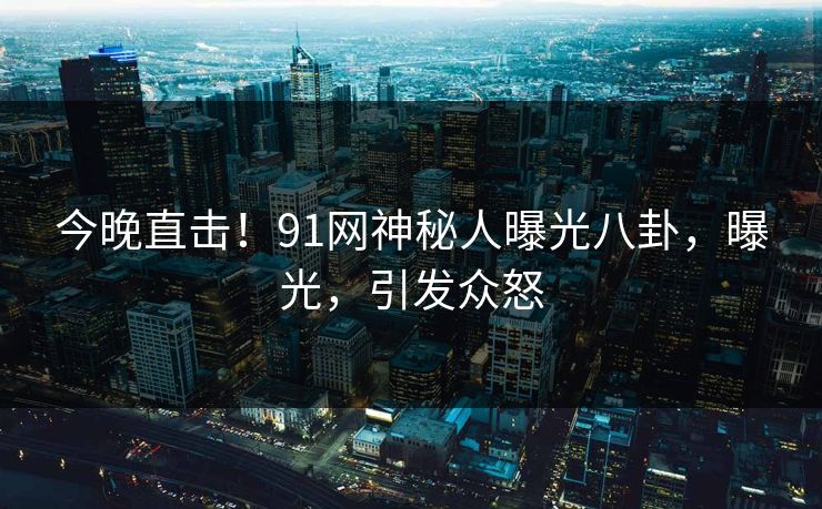 今晚直击！91网神秘人曝光八卦，曝光，引发众怒