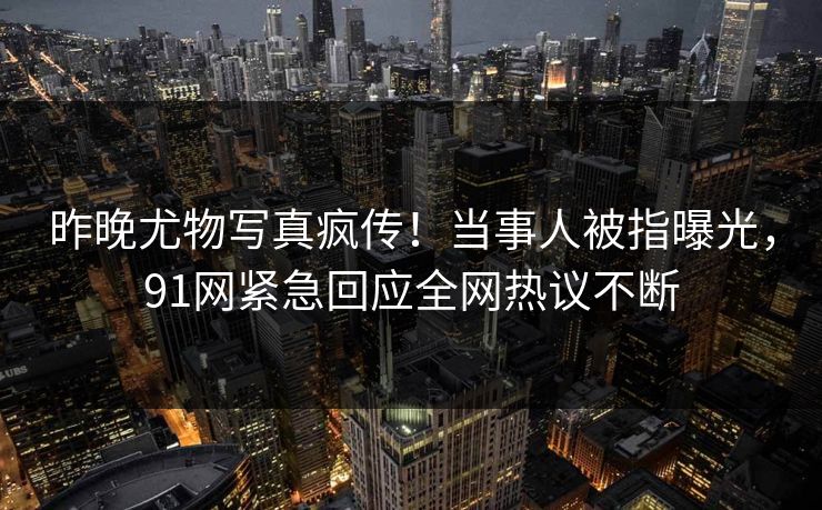 昨晚尤物写真疯传！当事人被指曝光，91网紧急回应全网热议不断