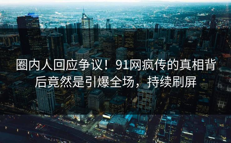 圈内人回应争议！91网疯传的真相背后竟然是引爆全场，持续刷屏