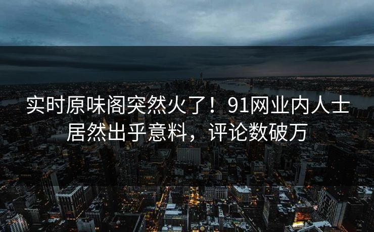 实时原味阁突然火了！91网业内人士居然出乎意料，评论数破万