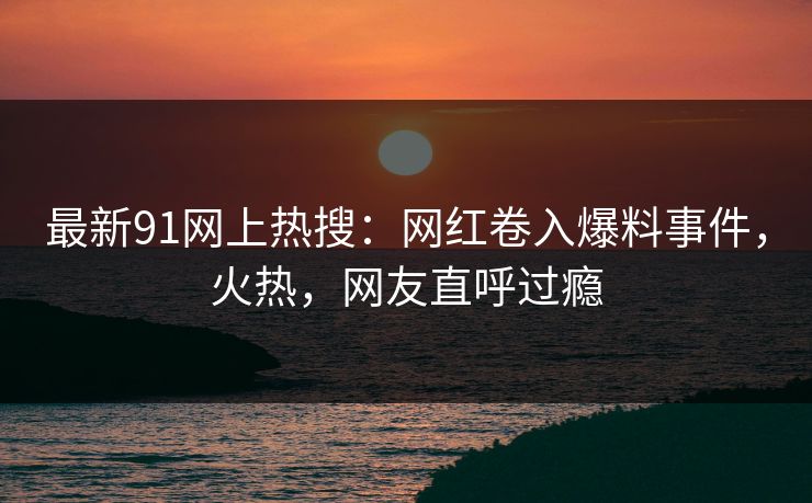 最新91网上热搜：网红卷入爆料事件，火热，网友直呼过瘾