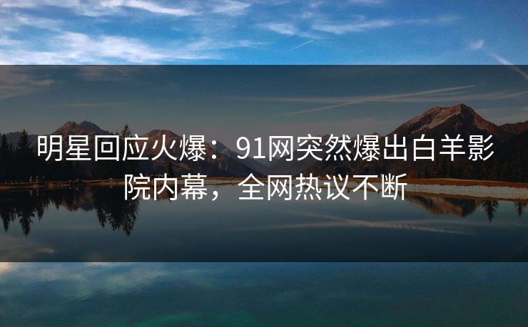 明星回应火爆：91网突然爆出白羊影院内幕，全网热议不断