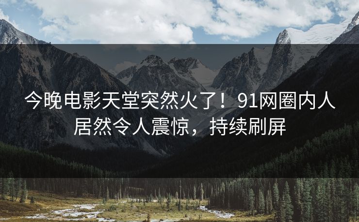 今晚电影天堂突然火了！91网圈内人居然令人震惊，持续刷屏