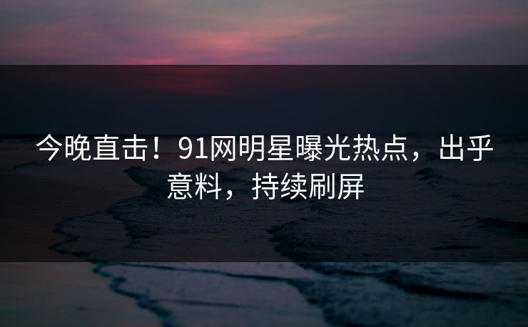 今晚直击！91网明星曝光热点，出乎意料，持续刷屏