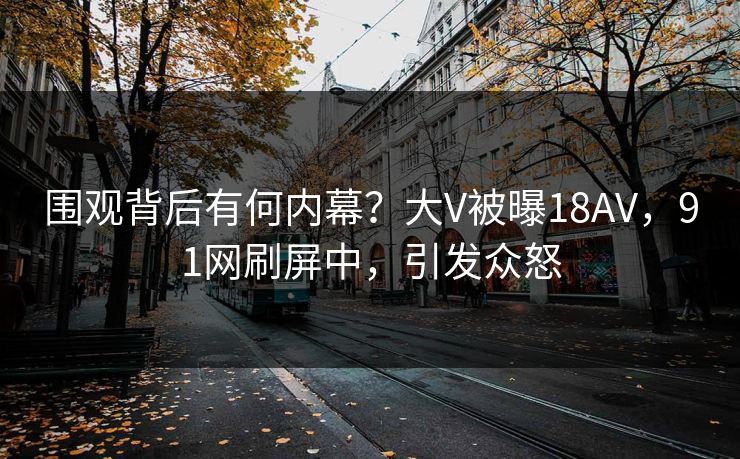 围观背后有何内幕？大V被曝18AV，91网刷屏中，引发众怒