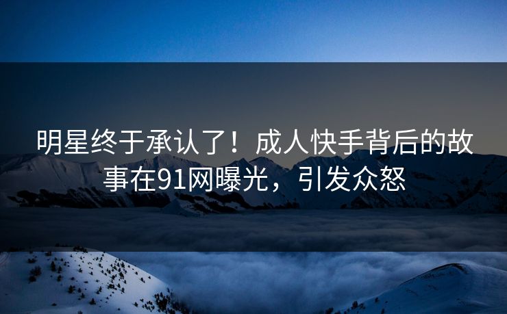 明星终于承认了！成人快手背后的故事在91网曝光，引发众怒