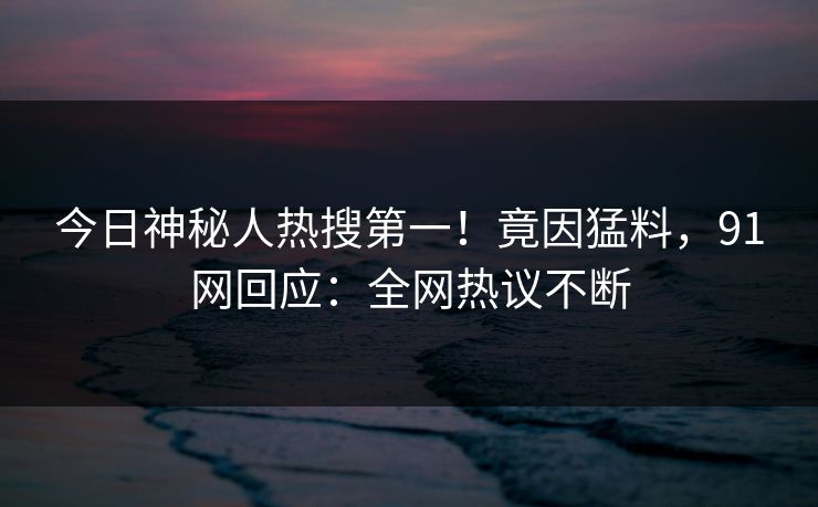 今日神秘人热搜第一！竟因猛料，91网回应：全网热议不断