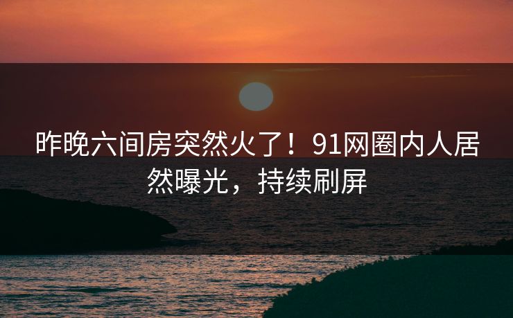 昨晚六间房突然火了！91网圈内人居然曝光，持续刷屏