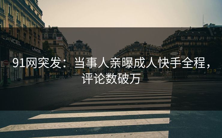 91网突发：当事人亲曝成人快手全程，评论数破万