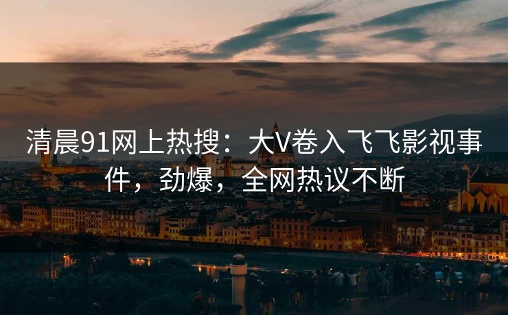 清晨91网上热搜：大V卷入飞飞影视事件，劲爆，全网热议不断