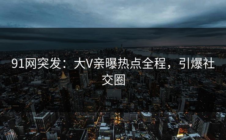 91网突发：大V亲曝热点全程，引爆社交圈