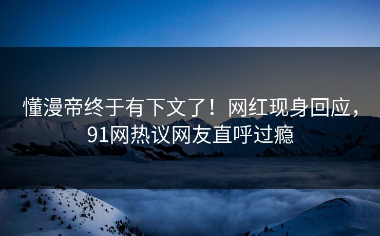 懂漫帝终于有下文了！网红现身回应，91网热议网友直呼过瘾