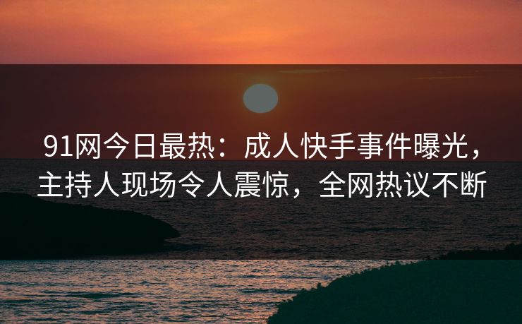 91网今日最热：成人快手事件曝光，主持人现场令人震惊，全网热议不断