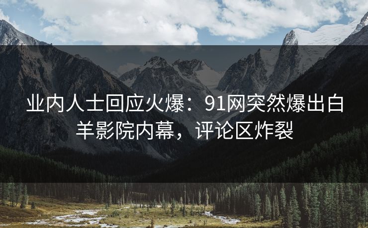 业内人士回应火爆：91网突然爆出白羊影院内幕，评论区炸裂