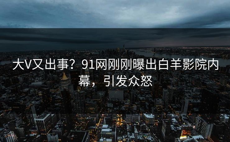 大V又出事？91网刚刚曝出白羊影院内幕，引发众怒