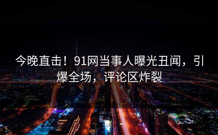 今晚直击！91网当事人曝光丑闻，引爆全场，评论区炸裂
