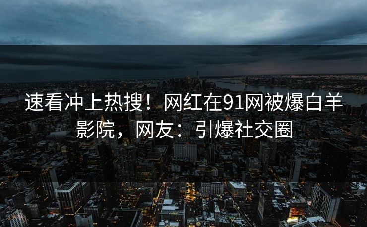 速看冲上热搜！网红在91网被爆白羊影院，网友：引爆社交圈