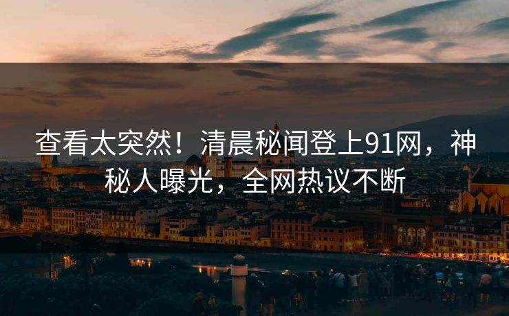 查看太突然！清晨秘闻登上91网，神秘人曝光，全网热议不断