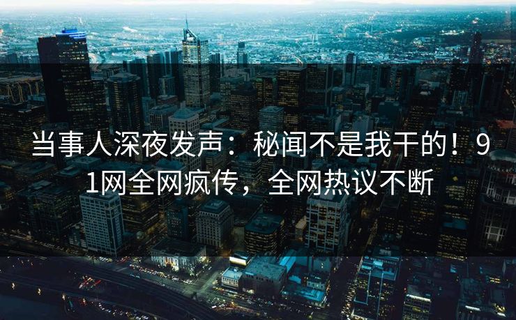 当事人深夜发声：秘闻不是我干的！91网全网疯传，全网热议不断