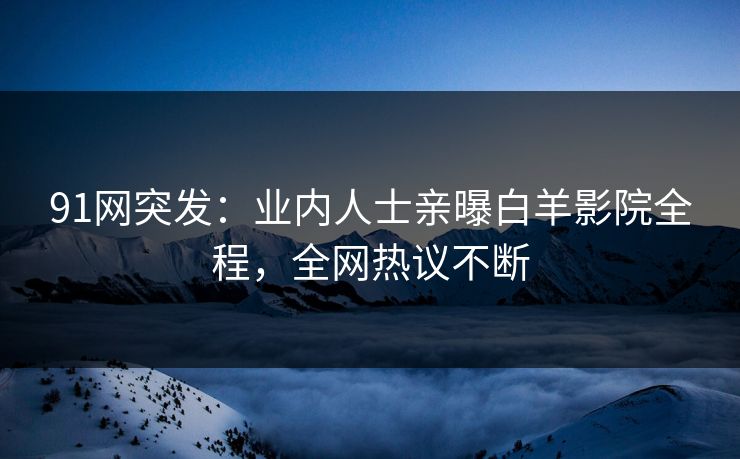 91网突发：业内人士亲曝白羊影院全程，全网热议不断