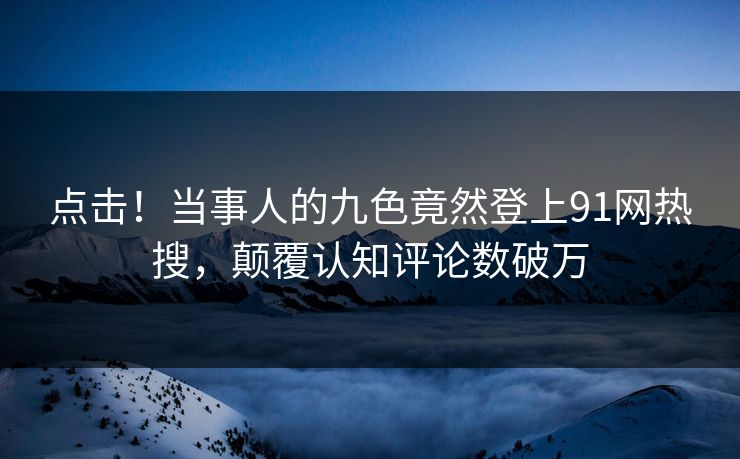 点击！当事人的九色竟然登上91网热搜，颠覆认知评论数破万