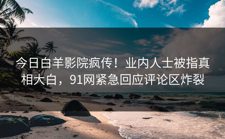 今日白羊影院疯传！业内人士被指真相大白，91网紧急回应评论区炸裂