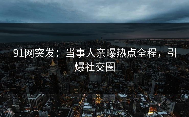 91网突发：当事人亲曝热点全程，引爆社交圈