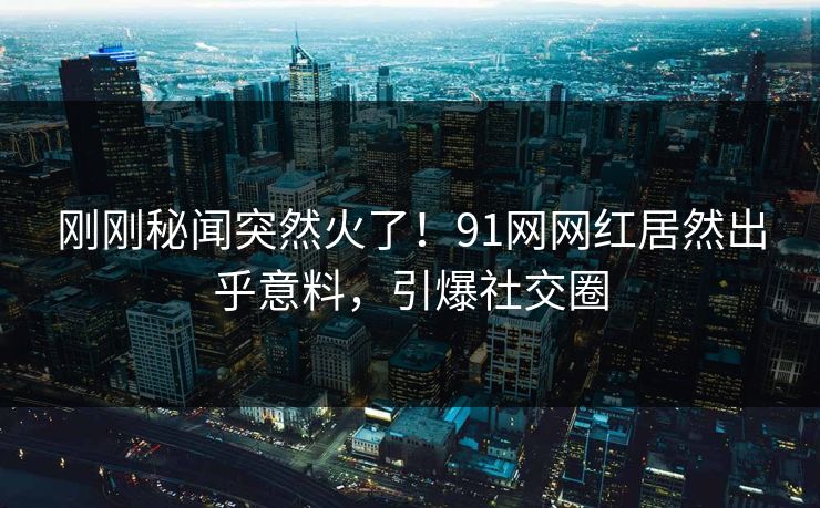 刚刚秘闻突然火了！91网网红居然出乎意料，引爆社交圈