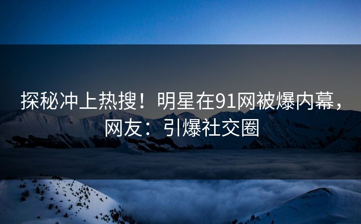 探秘冲上热搜！明星在91网被爆内幕，网友：引爆社交圈