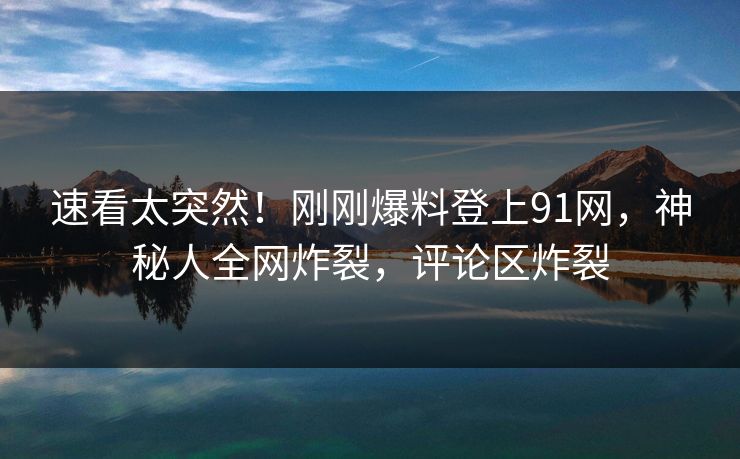 速看太突然！刚刚爆料登上91网，神秘人全网炸裂，评论区炸裂