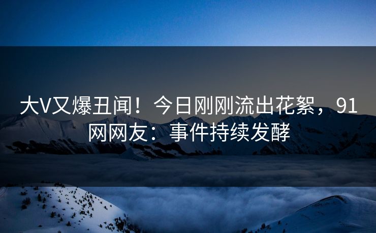 大V又爆丑闻！今日刚刚流出花絮，91网网友：事件持续发酵