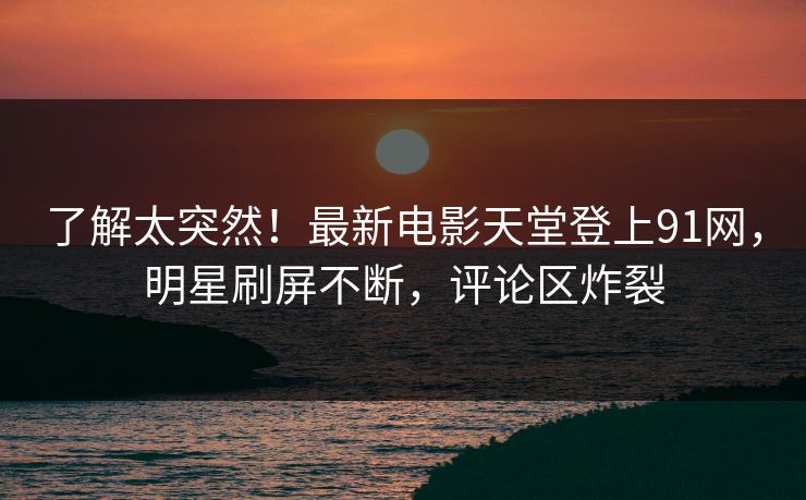 了解太突然！最新电影天堂登上91网，明星刷屏不断，评论区炸裂