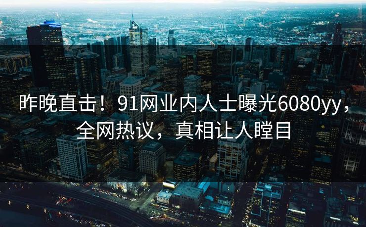 昨晚直击！91网业内人士曝光6080yy，全网热议，真相让人瞠目