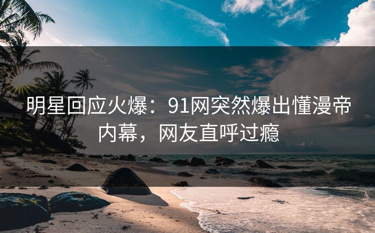 明星回应火爆：91网突然爆出懂漫帝内幕，网友直呼过瘾