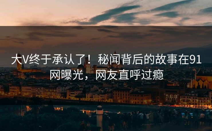 大V终于承认了！秘闻背后的故事在91网曝光，网友直呼过瘾