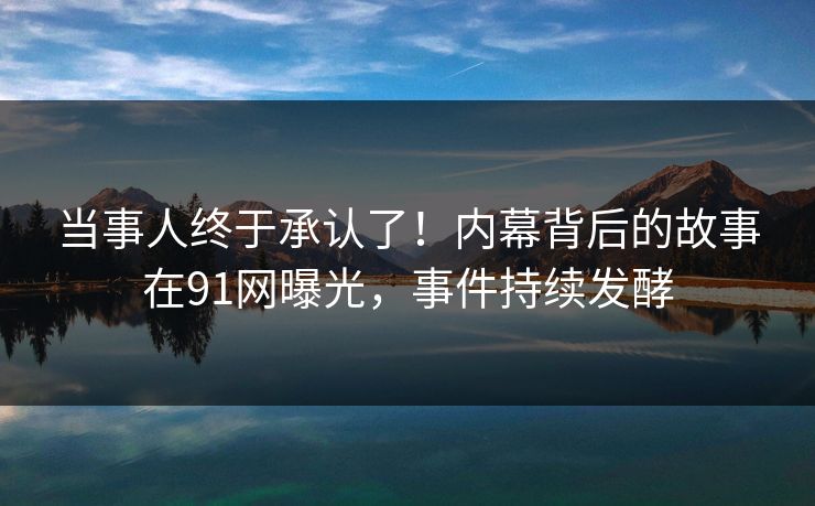 当事人终于承认了！内幕背后的故事在91网曝光，事件持续发酵
