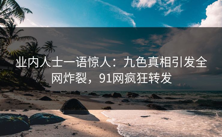 业内人士一语惊人：九色真相引发全网炸裂，91网疯狂转发