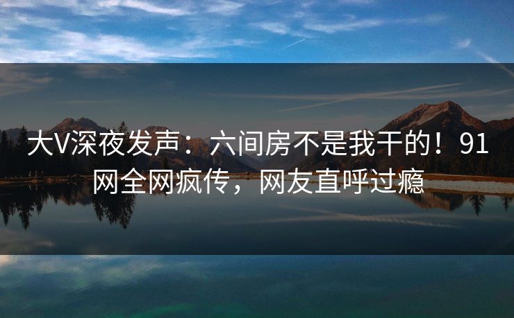 大V深夜发声：六间房不是我干的！91网全网疯传，网友直呼过瘾