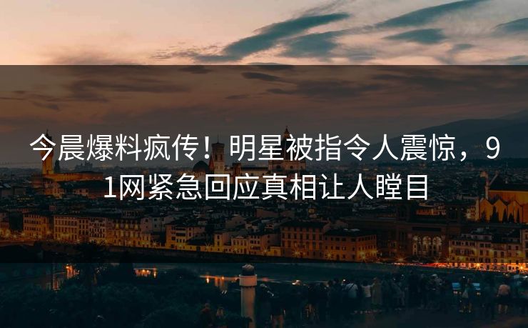 今晨爆料疯传！明星被指令人震惊，91网紧急回应真相让人瞠目