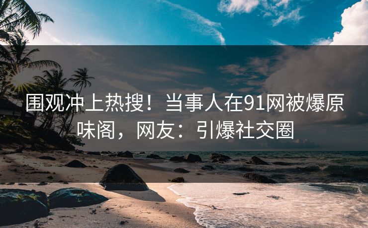 围观冲上热搜！当事人在91网被爆原味阁，网友：引爆社交圈