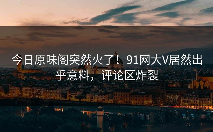 今日原味阁突然火了！91网大V居然出乎意料，评论区炸裂