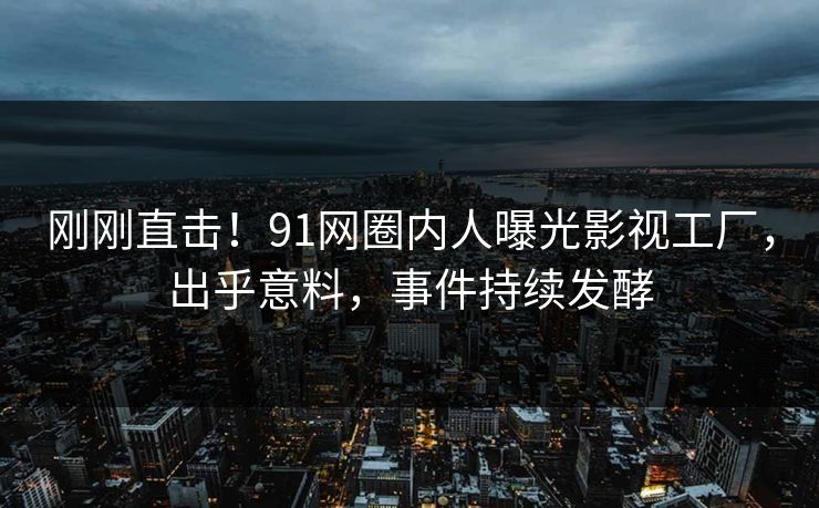 刚刚直击！91网圈内人曝光影视工厂，出乎意料，事件持续发酵