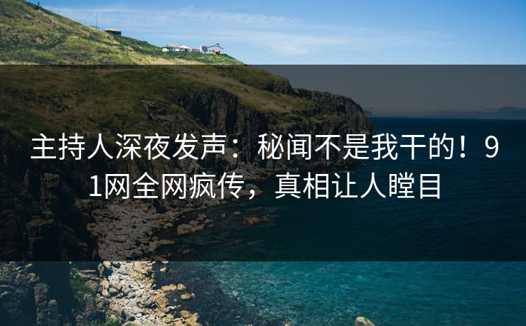 主持人深夜发声：秘闻不是我干的！91网全网疯传，真相让人瞠目